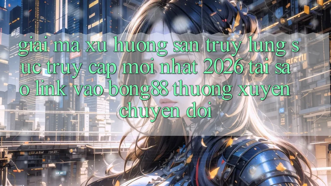 Giải Mã Xu Hướng Săn truy lùng sục “Truy Cập Mới nhất 2026” - Tại Sao Link Vào Bong88 Thường xuyên Chuyển đổi?