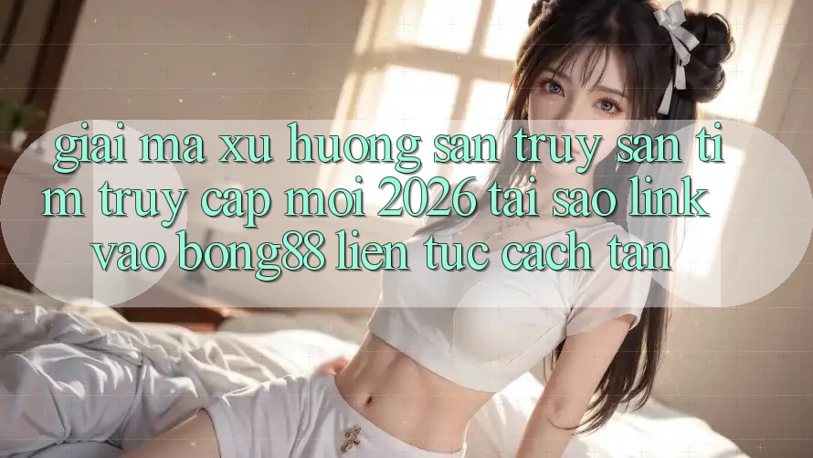 Giải Mã Xu Hướng Săn truy săn tìm “Truy Cập Mới 2026” - Tại Sao Link Vào Bong88 Liên tục Cách tân?