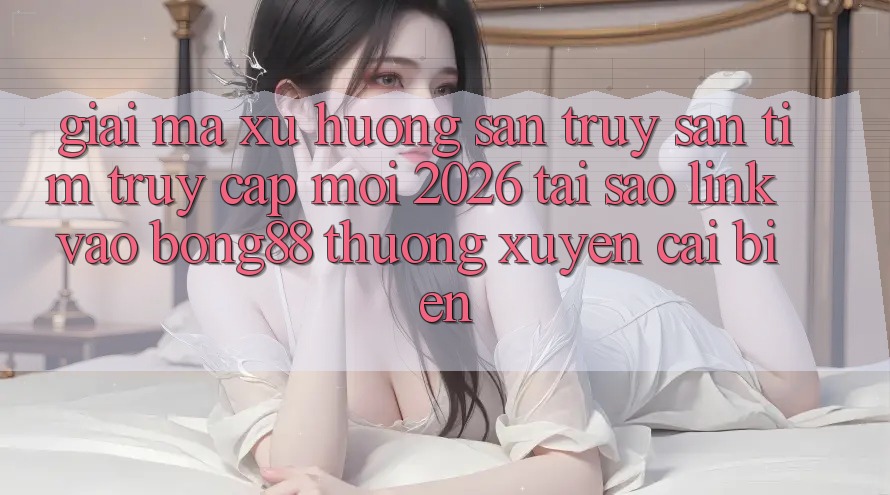 Giải Mã Xu Hướng Săn truy săn tìm “Truy Cập Mới 2026” - Tại Sao Link Vào Bong88 Thường Xuyên Cải biến?
