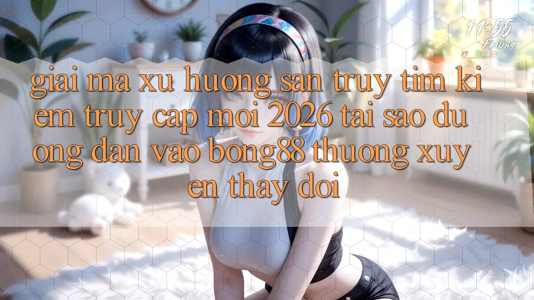 Giải Mã Xu Hướng Săn truy tìm Kiếm “Truy Cập Mới 2026” - Tại Sao Đường dẫn Vào Bong88 Thường Xuyên Thay Đổi?