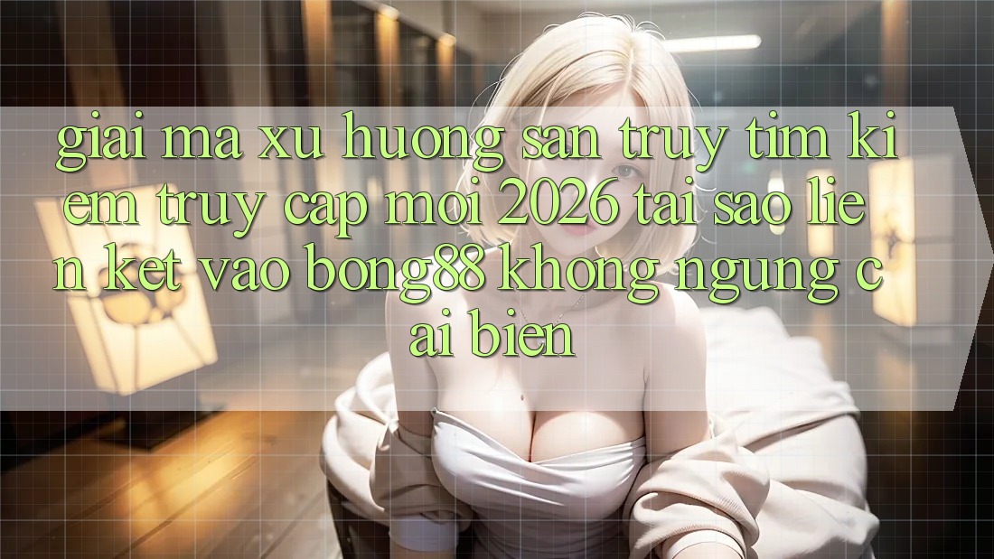Giải Mã Xu Hướng Săn truy tìm Kiếm “Truy Cập Mới 2026” - Tại Sao Liên kết Vào Bong88 Không ngừng Cải biến?