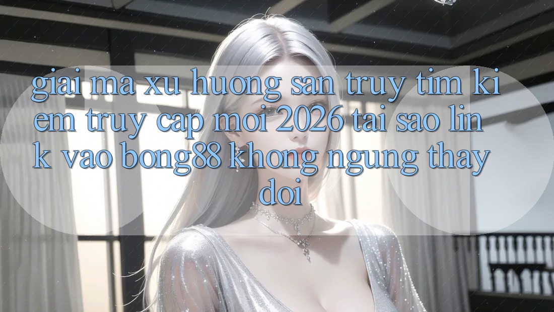 Giải Mã Xu Hướng Săn truy tìm Kiếm “Truy Cập Mới 2026” - Tại Sao Link Vào Bong88 Không ngừng Thay Đổi?
