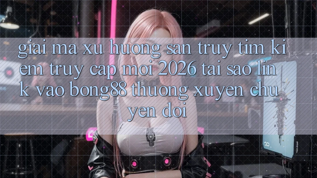 Giải Mã Xu Hướng Săn truy tìm Kiếm “Truy Cập Mới 2026” - Tại Sao Link Vào Bong88 Thường Xuyên Chuyển đổi?
