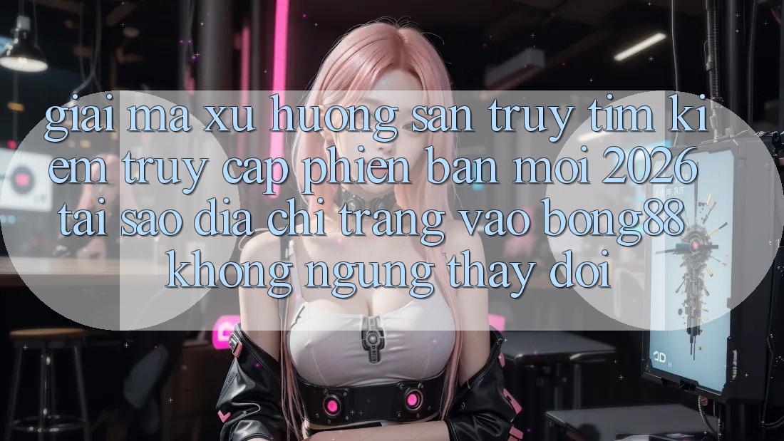 Giải Mã Xu Hướng Săn truy tìm Kiếm “Truy Cập Phiên bản mới 2026” - Tại Sao Địa chỉ trang Vào Bong88 Không ngừng Thay Đổi?