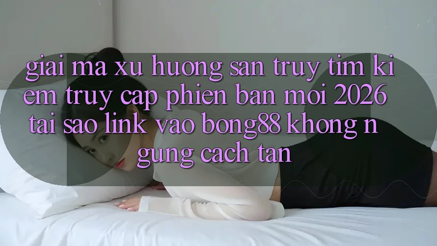 Giải Mã Xu Hướng Săn truy tìm Kiếm “Truy Cập Phiên bản mới 2026” - Tại Sao Link Vào Bong88 Không ngừng Cách tân? Giải Mã Xu Hướng Săn truy tìm Kiếm “Truy Cập Phiên bản mới 2026” - Tại Sao Link Vào Bong88 Không ngừng Cách tân?