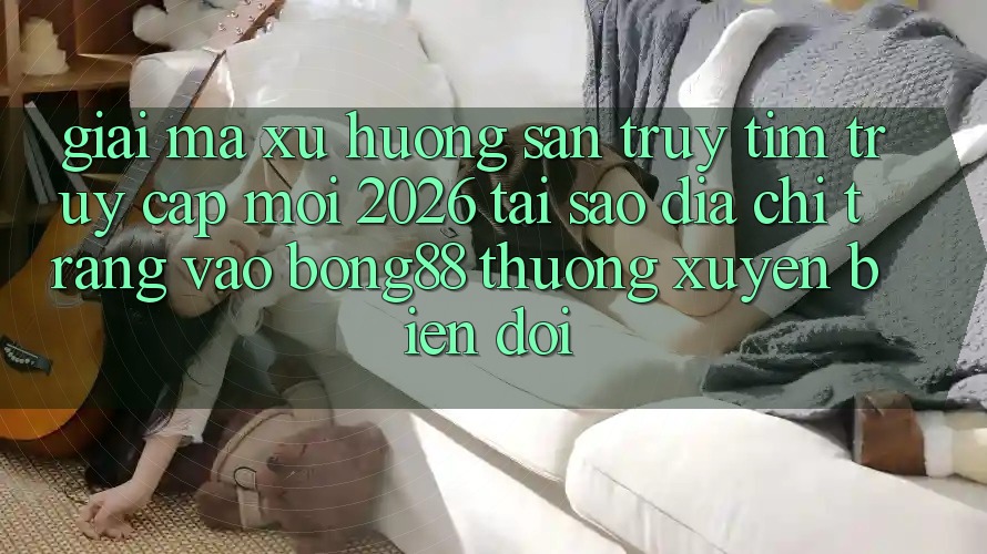 Giải Mã Xu Hướng Săn truy tìm “Truy Cập Mới 2026” - Tại Sao Địa chỉ trang Vào Bong88 Thường Xuyên Biến đổi?