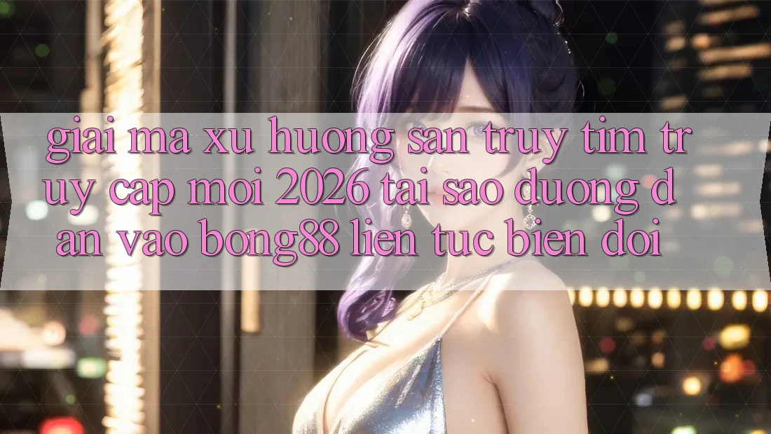 Giải Mã Xu Hướng Săn truy tìm “Truy Cập Mới 2026” - Tại Sao Đường dẫn Vào Bong88 Liên tục Biến đổi?