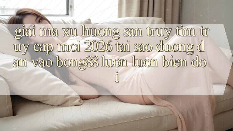 Giải Mã Xu Hướng Săn truy tìm “Truy Cập Mới 2026” - Tại Sao Đường dẫn Vào Bong88 Luôn luôn Biến đổi?