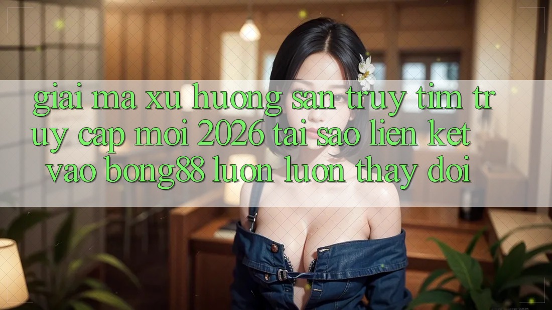 Giải Mã Xu Hướng Săn truy tìm “Truy Cập Mới 2026” - Tại Sao Liên kết Vào Bong88 Luôn luôn Thay Đổi?