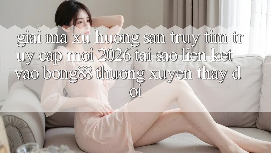 Giải Mã Xu Hướng Săn truy tìm “Truy Cập Mới 2026” - Tại Sao Liên kết Vào Bong88 Thường Xuyên Thay Đổi?
