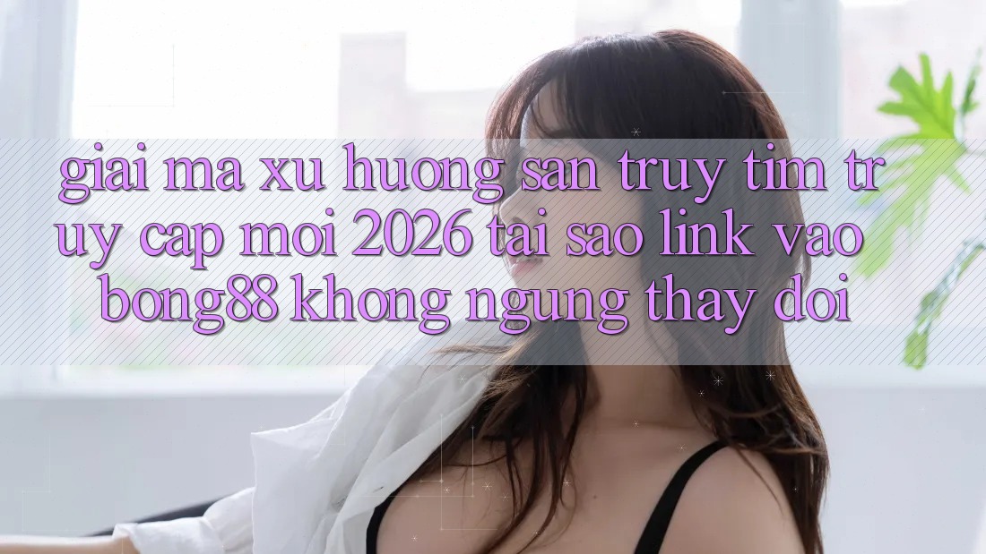 Giải Mã Xu Hướng Săn truy tìm “Truy Cập Mới 2026” - Tại Sao Link Vào Bong88 Không ngừng Thay Đổi?