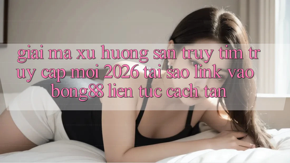 Giải Mã Xu Hướng Săn truy tìm “Truy Cập Mới 2026” - Tại Sao Link Vào Bong88 Liên tục Cách tân?