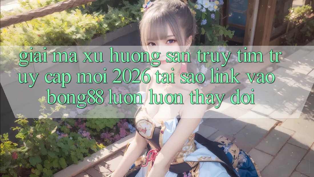 Giải Mã Xu Hướng Săn truy tìm “Truy Cập Mới 2026” - Tại Sao Link Vào Bong88 Luôn luôn Thay Đổi?