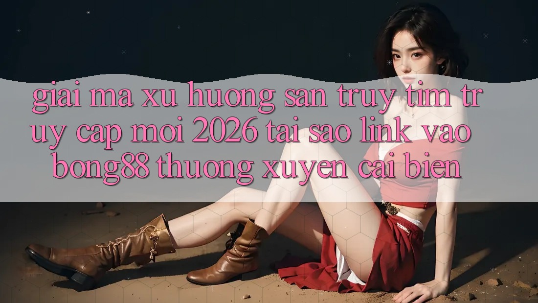 Giải Mã Xu Hướng Săn truy tìm “Truy Cập Mới 2026” - Tại Sao Link Vào Bong88 Thường Xuyên Cải biến?