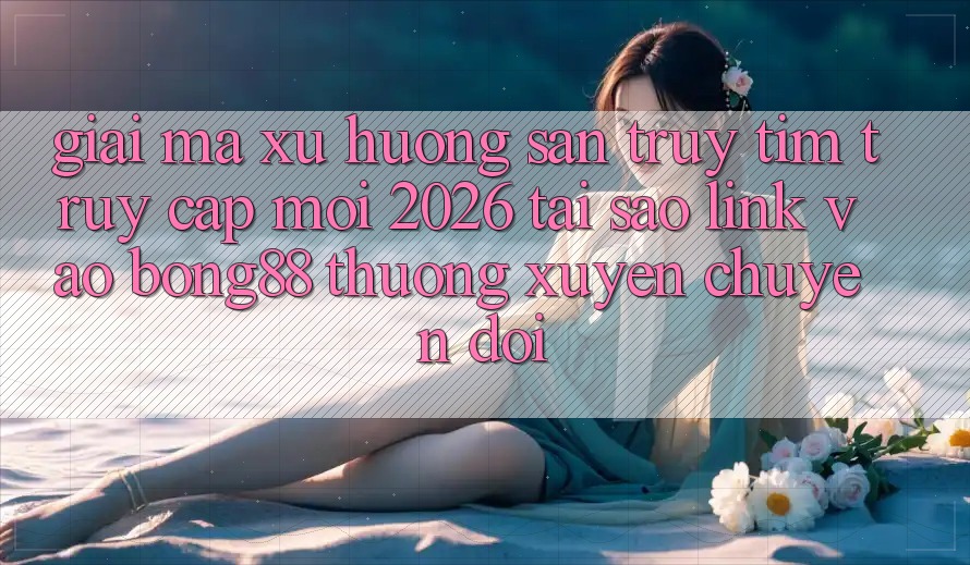 Giải Mã Xu Hướng Săn truy tìm “Truy Cập Mới 2026” - Tại Sao Link Vào Bong88 Thường Xuyên Chuyển đổi?