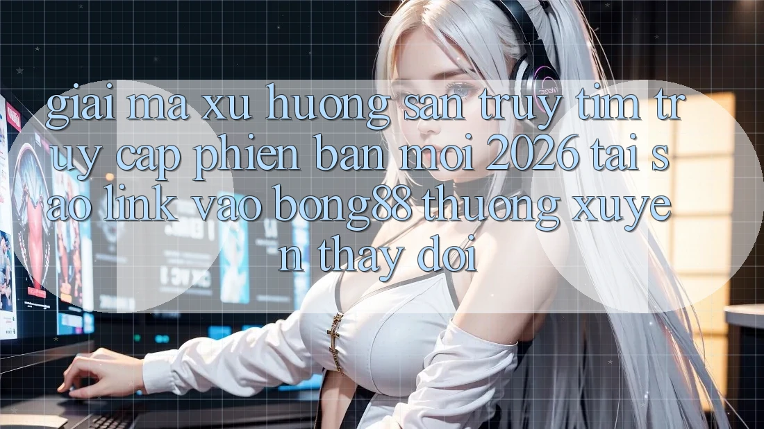 Giải Mã Xu Hướng Săn truy tìm “Truy Cập Phiên bản mới 2026” - Tại Sao Link Vào Bong88 Thường Xuyên Thay Đổi?