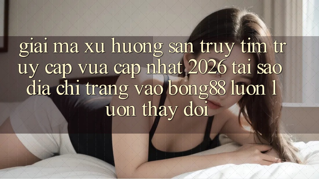 Giải Mã Xu Hướng Săn truy tìm “Truy Cập Vừa cập nhật 2026” - Tại Sao Địa chỉ trang Vào Bong88 Luôn luôn Thay đổi?