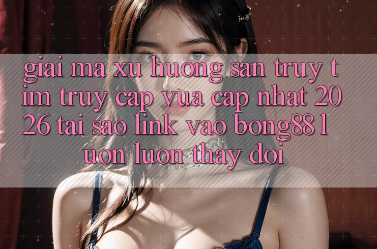 Giải Mã Xu Hướng Săn truy tìm “Truy Cập Vừa cập nhật 2026” - Tại Sao Link Vào Bong88 Luôn luôn Thay Đổi?