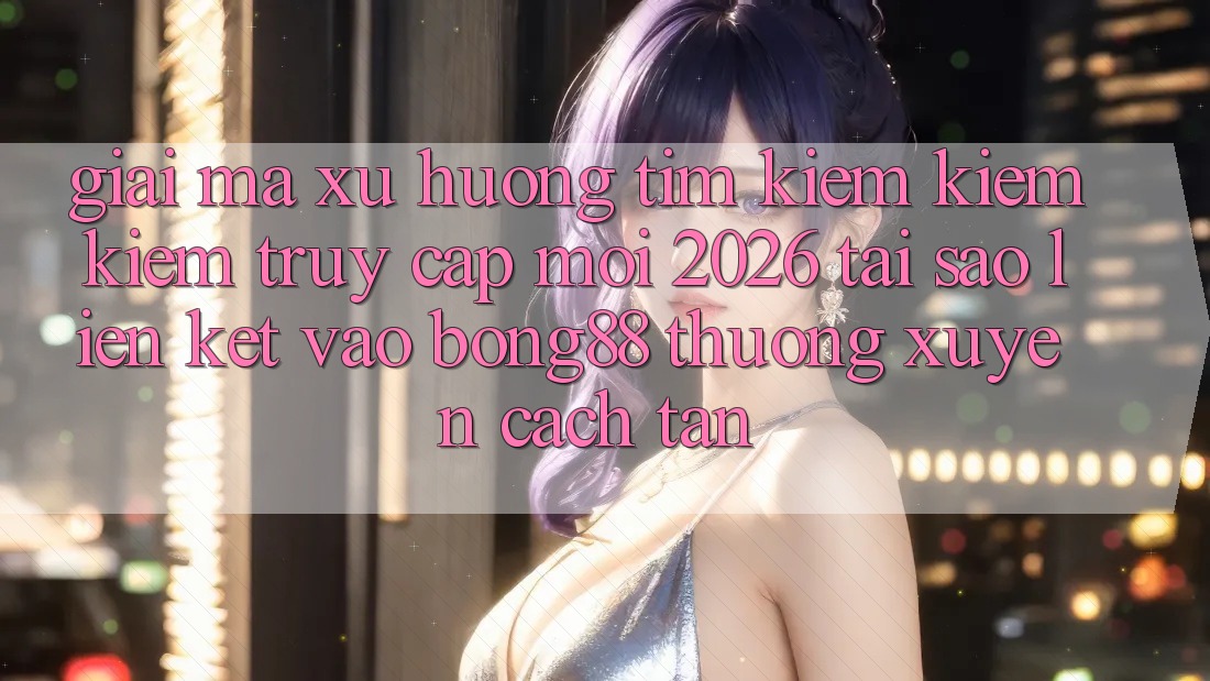 Giải Mã Xu Hướng Tìm kiếm kiếm Kiếm “Truy Cập Mới 2026” - Tại Sao Liên kết Vào Bong88 Thường Xuyên Cách tân?