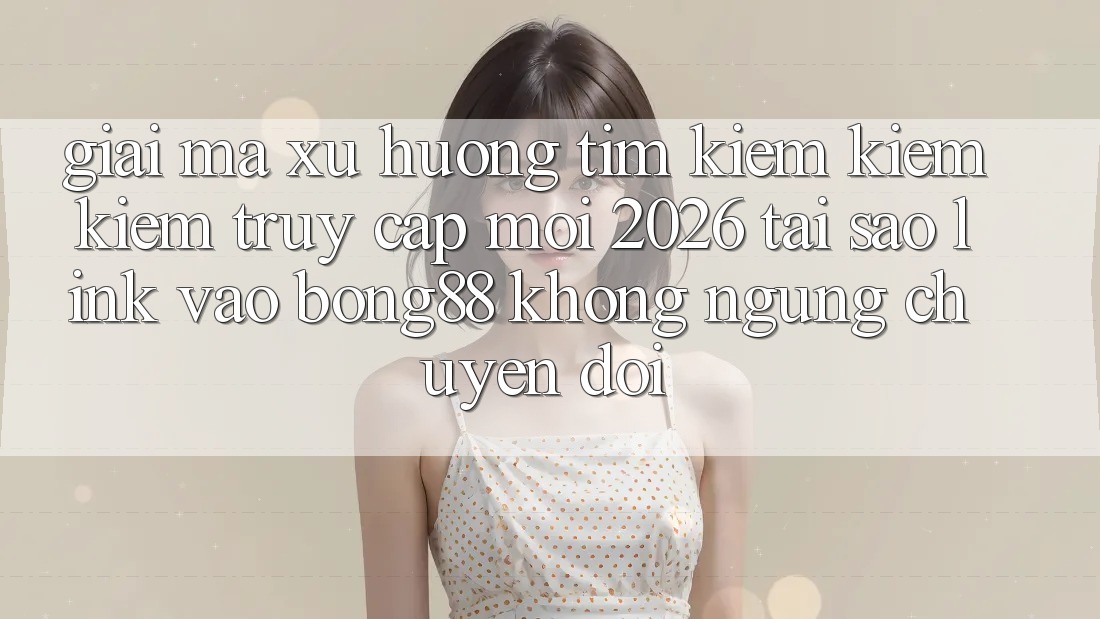 Giải Mã Xu Hướng Tìm kiếm kiếm Kiếm “Truy Cập Mới 2026” - Tại Sao Link Vào Bong88 Không ngừng Chuyển đổi?