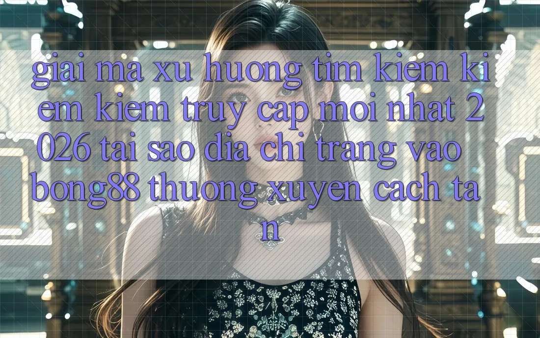 Giải Mã Xu Hướng Tìm kiếm kiếm Kiếm “Truy Cập Mới nhất 2026” - Tại Sao Địa chỉ trang Vào Bong88 Thường Xuyên Cách tân?