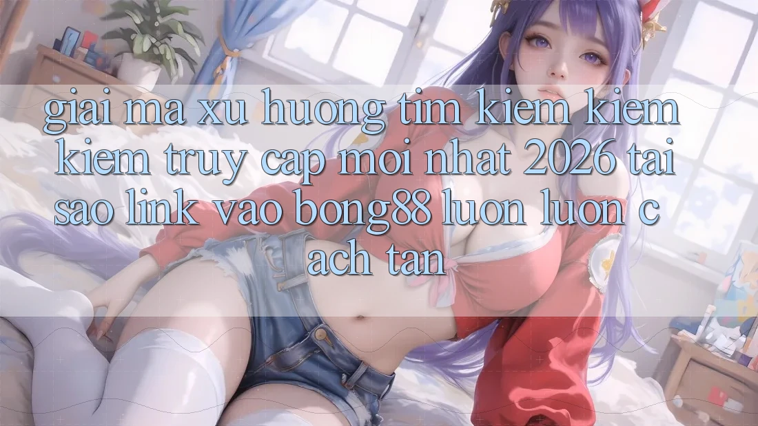 Giải Mã Xu Hướng Tìm kiếm kiếm Kiếm “Truy Cập Mới nhất 2026” - Tại Sao Link Vào Bong88 Luôn luôn Cách tân?