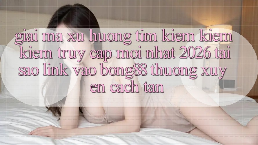Giải Mã Xu Hướng Tìm kiếm kiếm Kiếm “Truy Cập Mới nhất 2026” - Tại Sao Link Vào Bong88 Thường Xuyên Cách tân? Giải Mã Xu Hướng Tìm kiếm kiếm Kiếm “Truy Cập Mới nhất 2026” - Tại Sao Link Vào Bong88 Thường Xuyên Cách tân?