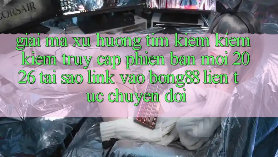 Giải Mã Xu Hướng Tìm kiếm kiếm Kiếm “Truy Cập Phiên bản mới 2026” - Tại Sao Link Vào Bong88 Liên tục Chuyển đổi?