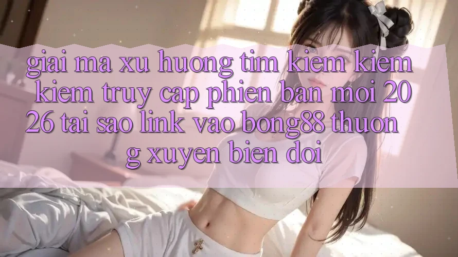 Giải Mã Xu Hướng Tìm kiếm kiếm Kiếm “Truy Cập Phiên bản mới 2026” - Tại Sao Link Vào Bong88 Thường Xuyên Biến đổi?