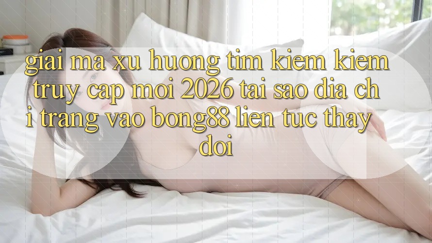 Giải Mã Xu Hướng Tìm kiếm Kiếm “Truy Cập Mới 2026” - Tại Sao Địa chỉ trang Vào Bong88 Liên tục Thay đổi?