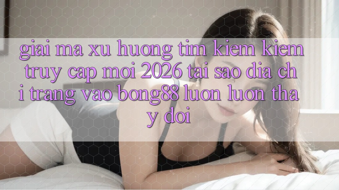 Giải Mã Xu Hướng Tìm kiếm Kiếm “Truy Cập Mới 2026” - Tại Sao Địa chỉ trang Vào Bong88 Luôn luôn Thay Đổi?