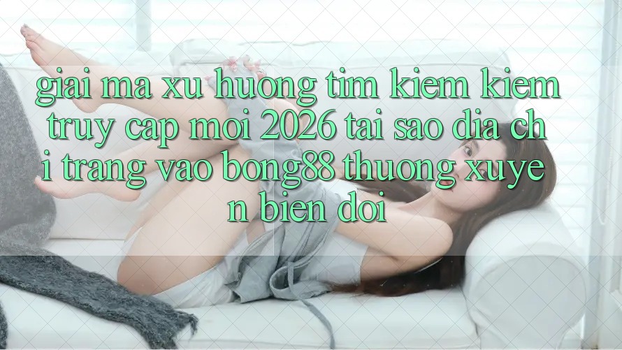 Giải Mã Xu Hướng Tìm kiếm Kiếm “Truy Cập Mới 2026” - Tại Sao Địa chỉ trang Vào Bong88 Thường Xuyên Biến đổi?