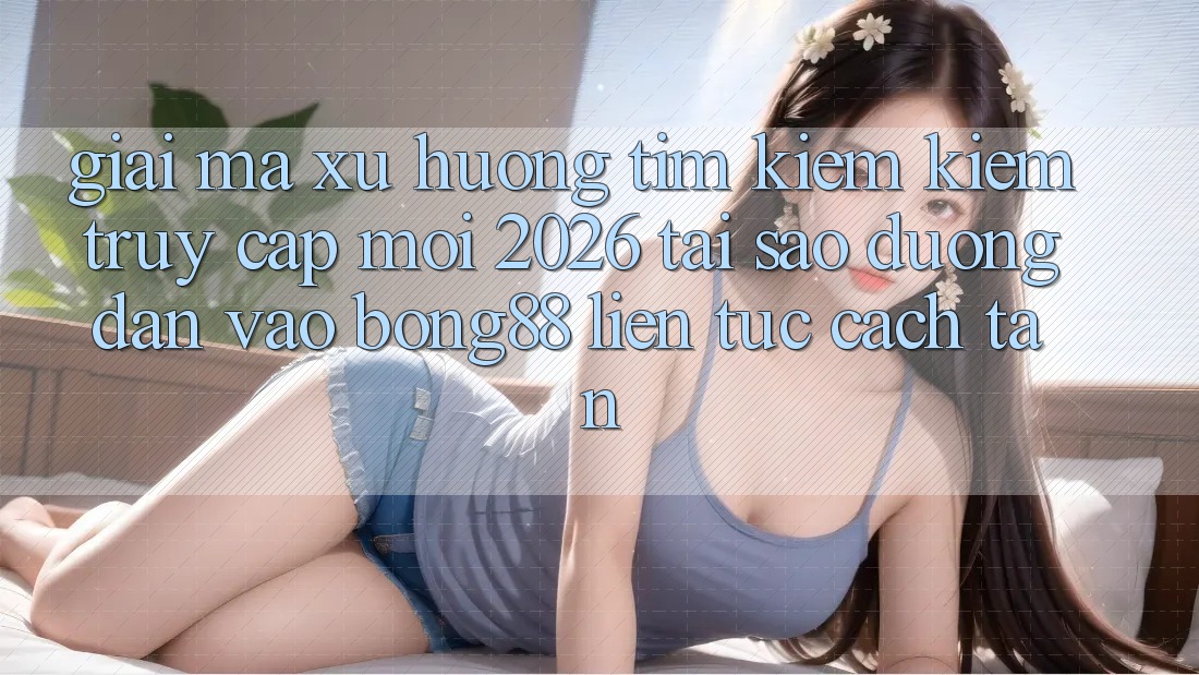Giải Mã Xu Hướng Tìm kiếm Kiếm “Truy Cập Mới 2026” - Tại Sao Đường dẫn Vào Bong88 Liên tục Cách tân?