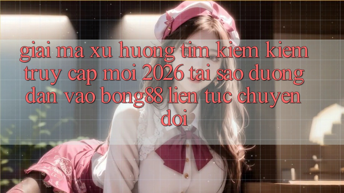Giải Mã Xu Hướng Tìm kiếm Kiếm “Truy Cập Mới 2026” - Tại Sao Đường dẫn Vào Bong88 Liên tục Chuyển đổi?