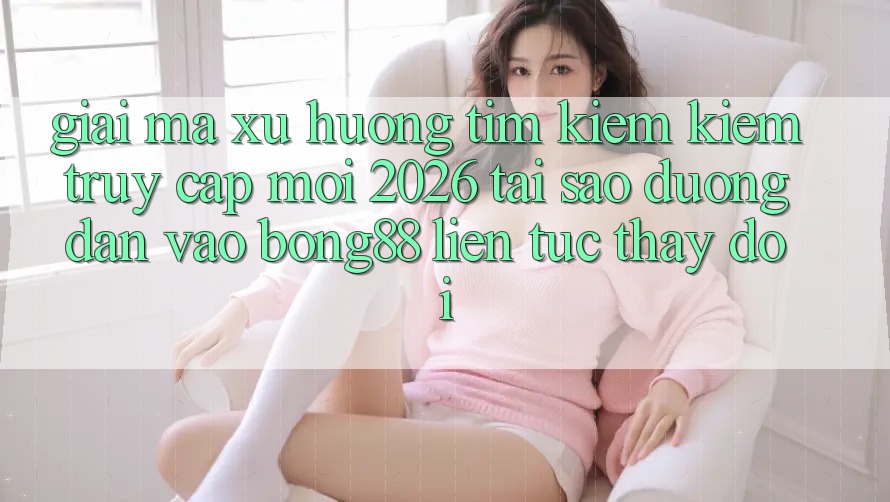 Giải Mã Xu Hướng Tìm kiếm Kiếm “Truy Cập Mới 2026” - Tại Sao Đường dẫn Vào Bong88 Liên tục Thay đổi?
