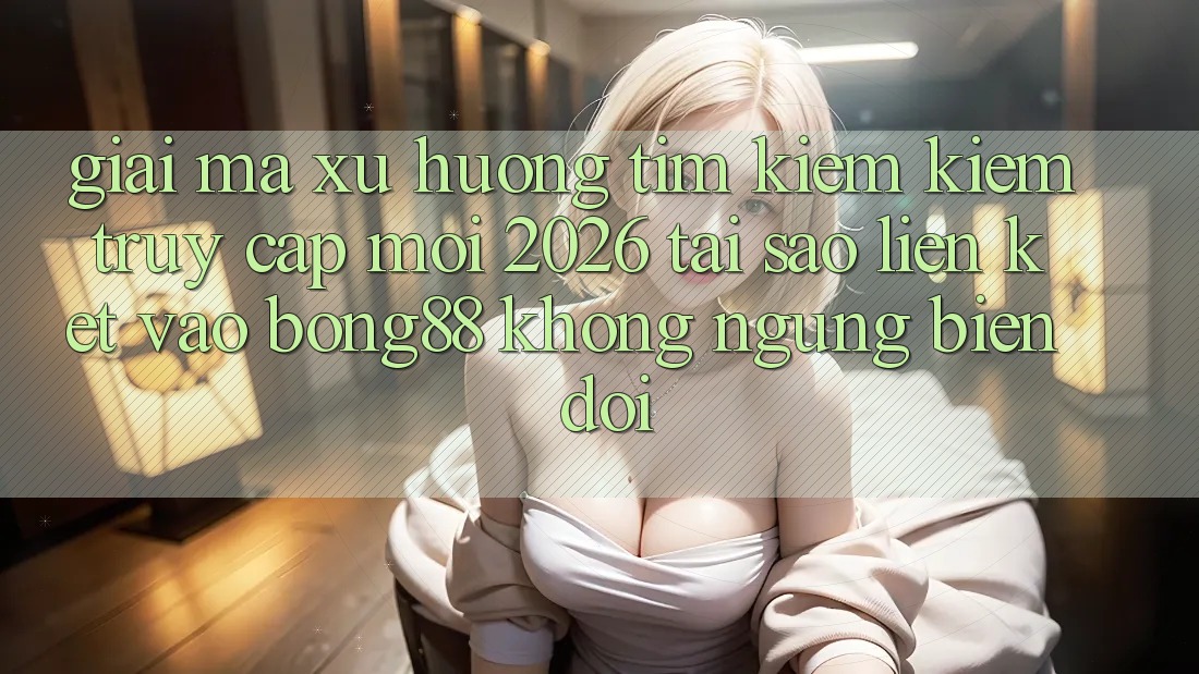 Giải Mã Xu Hướng Tìm kiếm Kiếm “Truy Cập Mới 2026” - Tại Sao Liên kết Vào Bong88 Không ngừng Biến đổi?