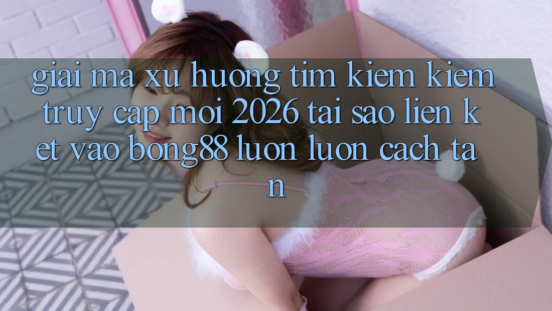 Giải Mã Xu Hướng Tìm kiếm Kiếm “Truy Cập Mới 2026” - Tại Sao Liên kết Vào Bong88 Luôn luôn Cách tân? Giải Mã Xu Hướng Tìm kiếm Kiếm “Truy Cập Mới 2026” - Tại Sao Liên kết Vào Bong88 Luôn luôn Cách tân?