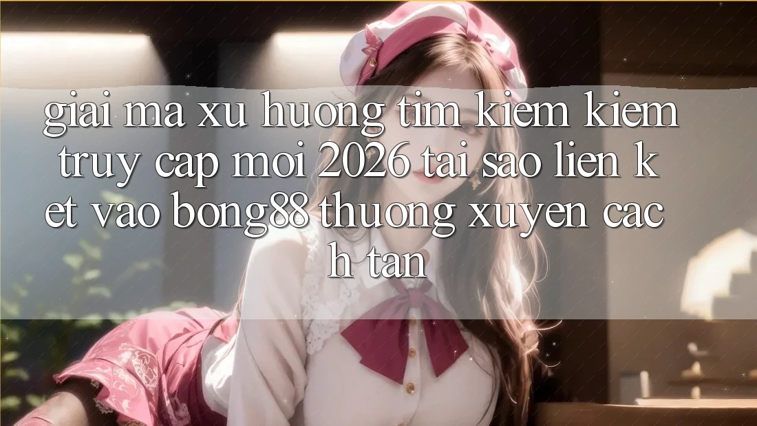 Giải Mã Xu Hướng Tìm kiếm Kiếm “Truy Cập Mới 2026” - Tại Sao Liên kết Vào Bong88 Thường Xuyên Cách tân?