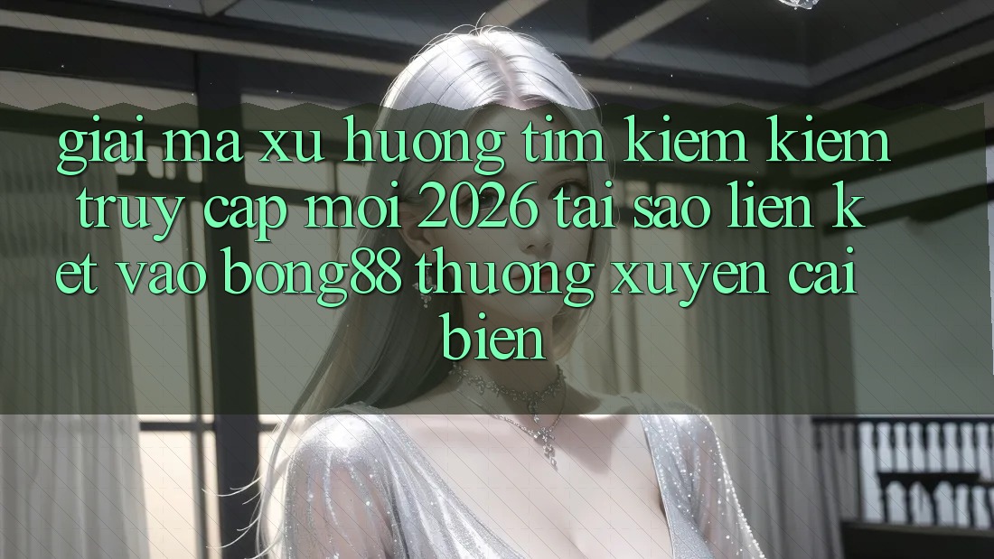Giải Mã Xu Hướng Tìm kiếm Kiếm “Truy Cập Mới 2026” - Tại Sao Liên kết Vào Bong88 Thường Xuyên Cải biến?