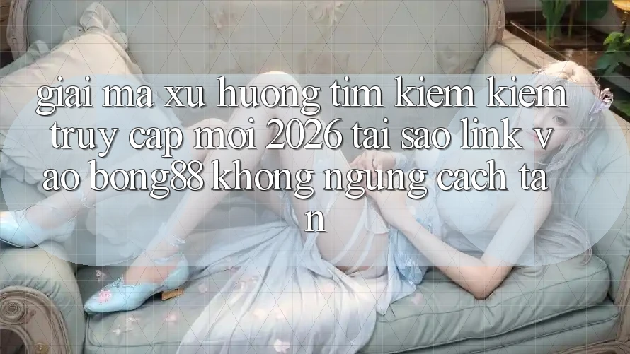Giải Mã Xu Hướng Tìm kiếm kiếm “Truy Cập Mới 2026” - Tại Sao Link Vào Bong88 Không ngừng Cách tân?