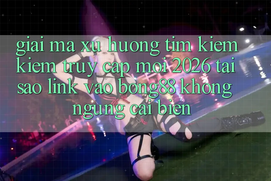 Giải Mã Xu Hướng Tìm kiếm Kiếm “Truy Cập Mới 2026” - Tại Sao Link Vào Bong88 Không ngừng Cải biến?