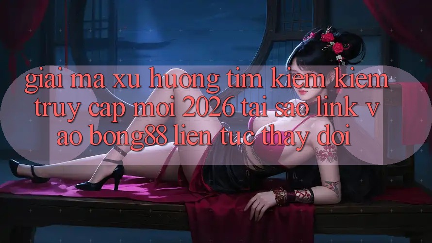 Giải Mã Xu Hướng Tìm kiếm kiếm “Truy Cập Mới 2026” - Tại Sao Link Vào Bong88 Liên tục Thay Đổi?