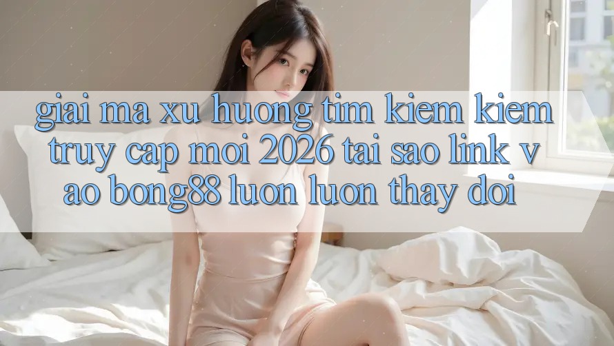 Giải Mã Xu Hướng Tìm kiếm Kiếm “Truy Cập Mới 2026” - Tại Sao Link Vào Bong88 Luôn luôn Thay Đổi?