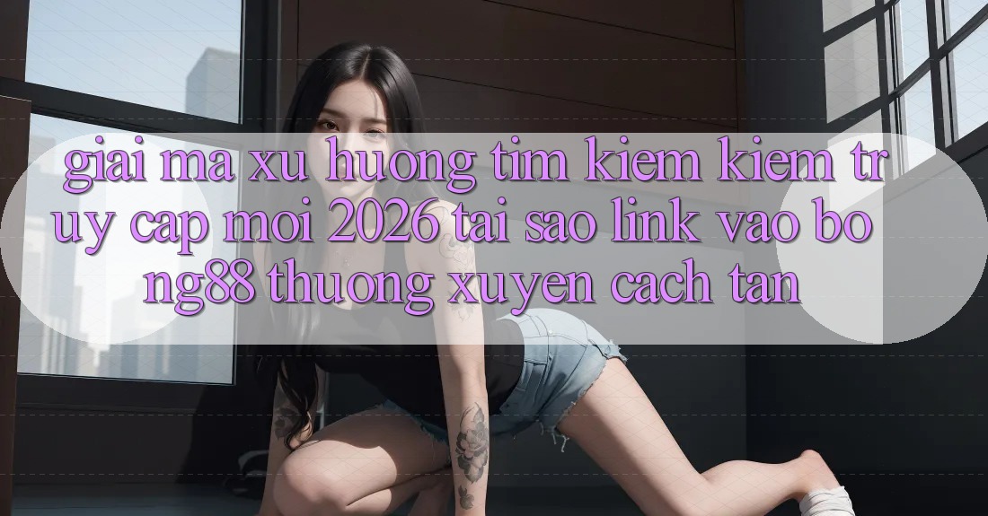 Giải Mã Xu Hướng Tìm kiếm Kiếm “Truy Cập Mới 2026” - Tại Sao Link Vào Bong88 Thường Xuyên Cách tân?