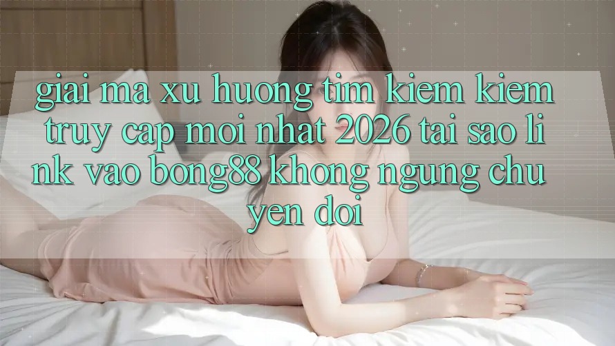 Giải Mã Xu Hướng Tìm kiếm Kiếm “Truy Cập Mới nhất 2026” - Tại Sao Link Vào Bong88 Không ngừng Chuyển đổi?