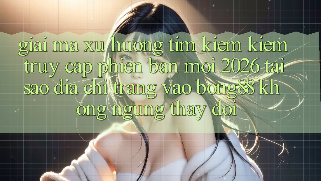 Giải Mã Xu Hướng Tìm kiếm Kiếm “Truy Cập Phiên bản mới 2026” - Tại Sao Địa chỉ trang Vào Bong88 Không ngừng Thay Đổi?