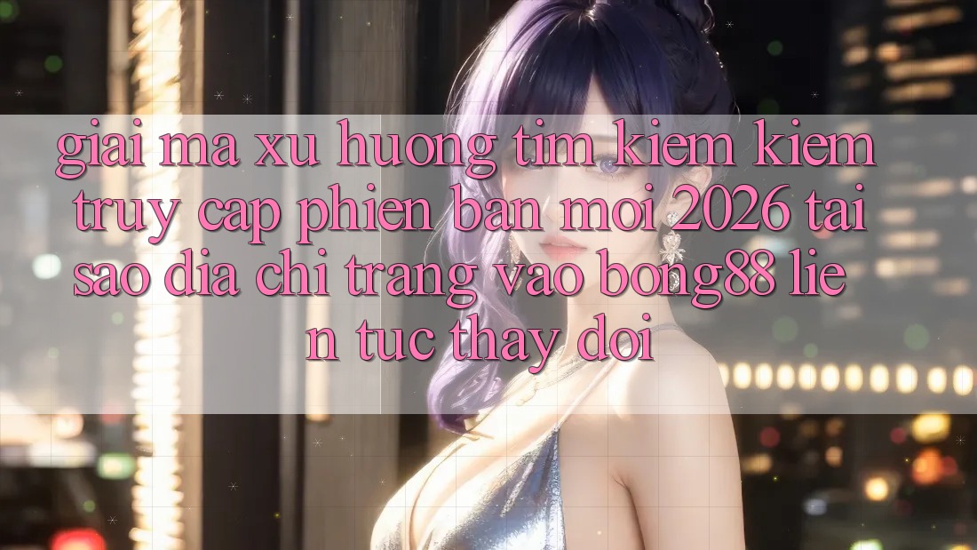 Giải Mã Xu Hướng Tìm kiếm Kiếm “Truy Cập Phiên bản mới 2026” - Tại Sao Địa chỉ trang Vào Bong88 Liên tục Thay đổi?