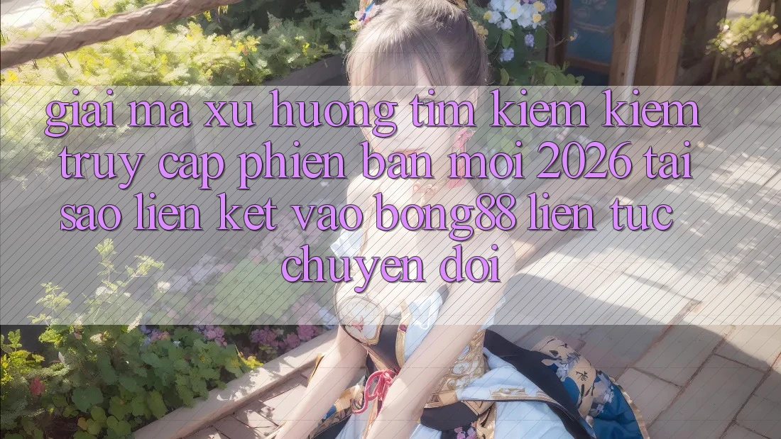 Giải Mã Xu Hướng Tìm kiếm Kiếm “Truy Cập Phiên bản mới 2026” - Tại Sao Liên kết Vào Bong88 Liên tục Chuyển đổi?