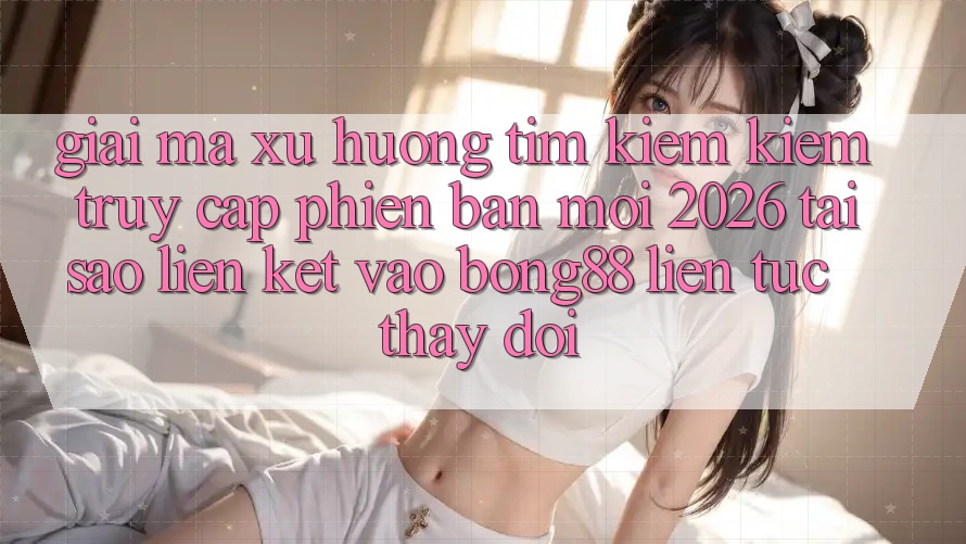 Giải Mã Xu Hướng Tìm kiếm Kiếm “Truy Cập Phiên bản mới 2026” - Tại Sao Liên kết Vào Bong88 Liên tục Thay Đổi?