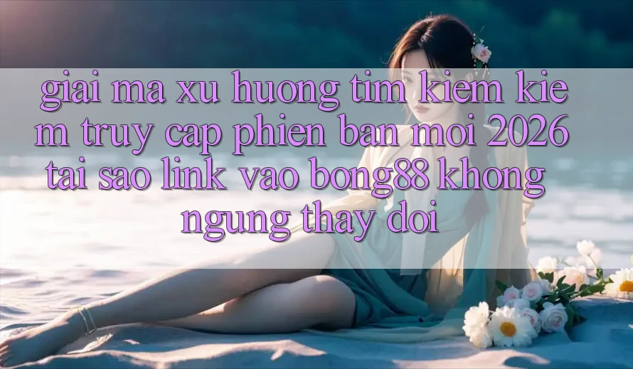 Giải Mã Xu Hướng Tìm kiếm Kiếm “Truy Cập Phiên bản mới 2026” - Tại Sao Link Vào Bong88 Không ngừng Thay đổi?
